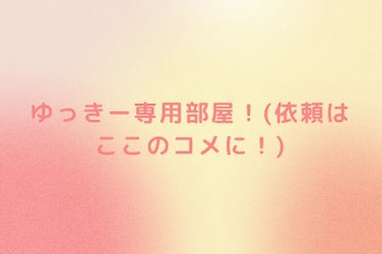 ゆっきー専用部屋！(依頼はここのコメに！)