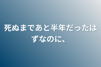 死ぬまであと半年だったはずなのに、