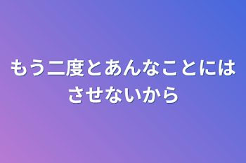 もう二度とあんなことにはさせないから