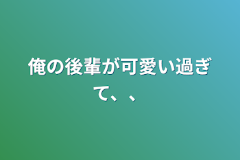 俺の後輩が可愛い過ぎて、、