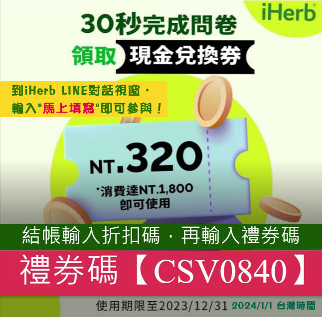 iHerb ＊LINE填問卷送NTD320元優惠現在只要花30秒完成問卷
即可得到NT.320（港幣80/澳門幣83）的現金抵用券
👉到iHerb LINE對話視窗，輸入"馬上填寫"即可參與！

👉到iHerb LINE對話視窗，輸入"馬上填寫"即可參與！

使用期限至2024/01/01
消費達NT.1,800即可使用
適用地區：台灣/香港/澳門