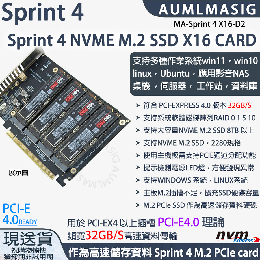 展示圖PCIESprint 4    AUMLMASIGSprint 4 NVME M.2 SSD X16 CARD A980 PROSAMSUNGPCIEXPRESS -A -A980 PRO  -A SUPPORT   MA-Sprint 4 X16-D2支持多種作業系統win11win10linuxUbuntu應用影音NAS桌機伺服器工作站資料庫 符合 PCI-EXPRESS 4.0 版本 32GB/S 支持系統軟體磁碟陣列RAID 0 15 10 支持大容量NVME M.2 SSD 8TB 以上 支持NVME M.2 SSD2280規格 使用主機板需支持PCIE通道分配功能 提示檢測電源LED燈方便發現異常 支持WINDOWS 系統,LINUX系統alt=