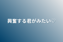 興奮する君がみたい♡