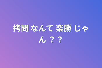 拷問 なんて 楽勝 じゃん ？？