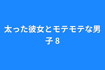 太った彼女とモテモテな男子 8