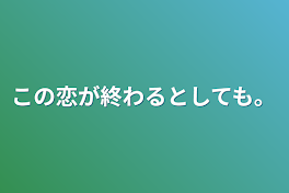 この恋が終わるとしても