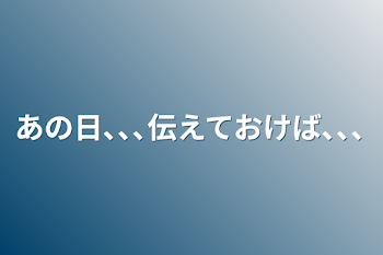 あの日､､､伝えておけば､､､