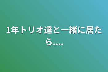 1年トリオ達と一緒に居たら....