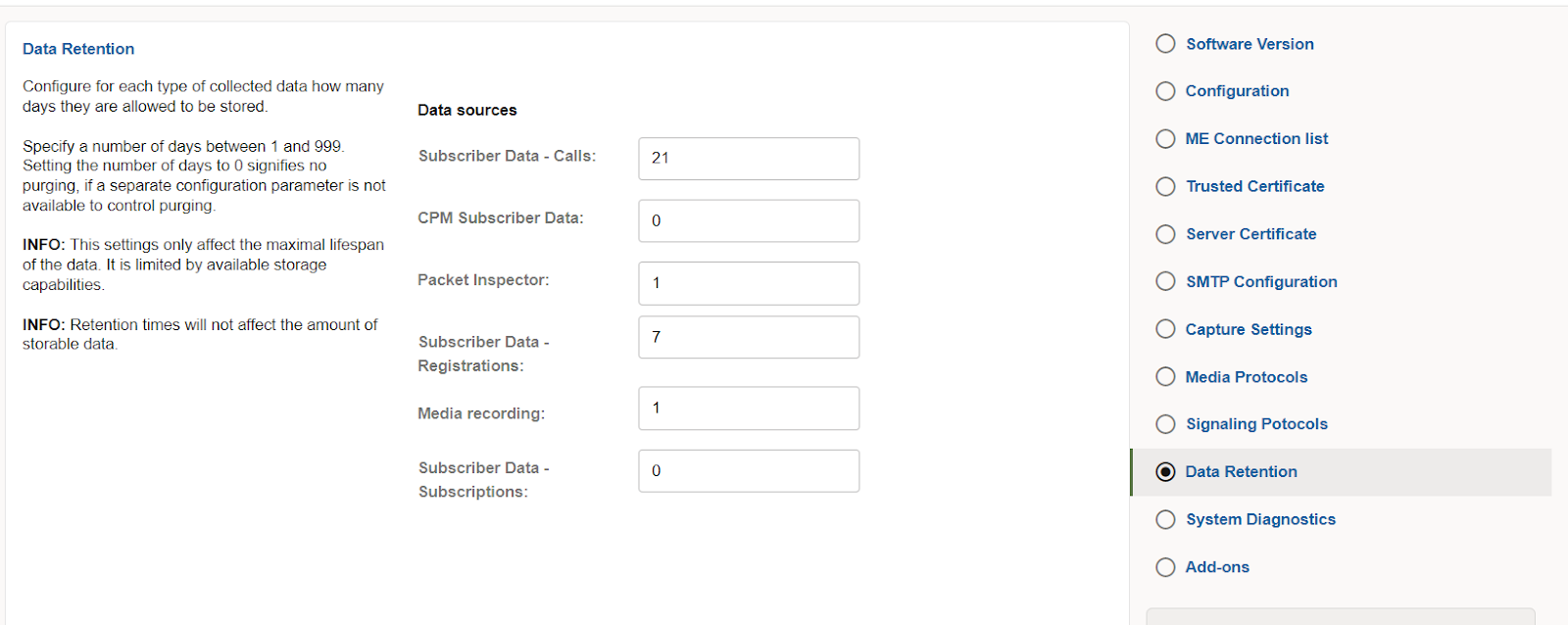 Machine generated alternative text:
Data Retention 
Configure for each type of collected data how many 
days they are allowed to be stored. 
Specify a number of days beueen 1 and 999. 
Setting the number of days to 0 signifies no 
purging, if a separate configuration parameter is not 
available to control purging. 
INFO: This settings only affect the maximal lifespan 
of the data It is limited by available storage 
capabilities. 
INFO: Retention times will not affect the amount of 
storable data 
Data sources 
Subscriber Data - Calls: 
CPM Subscriber Data: 
Packet Inspector: 
Subscriber Data - 
Registrations: 
Media recording: 
Subscriber Data - 
Subscriptions: 
21 
7 
O Software Version 
O Configuration 
O ME Connection list 
O Trusted Certificate 
O Server Certificate 
O SMTP Configuration 
O Capture Settings 
O Media Protocols 
O Signaling Potocols 
@ Data Retention 
O System Diagnostics 
O Add-ons