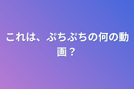 これは、ぷちぷちの何の動画？