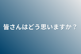 皆さんはどう思いますか？