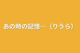 あの時の記憶…（りうら）