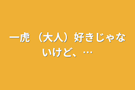 一虎  （大人）好きじゃないけど、…