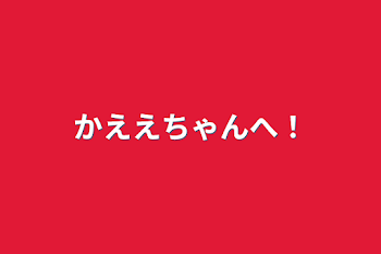 かええちゃんへ！