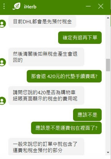 iHeb 客服問答截圖1
AGENT (Jiahao Xu): 目前DHL都會是先預付稅金 

USER: 確定有退再下單 

AGENT (Jiahao Xu): 然後清關後如無稅金產生會退回的 

USER: 那會退 420元的代墊手續費嗎? 

AGENT (Jiahao Xu): 請問您說的420是否為購物車結賬頁面顯示的稅金的費用呢 

USER: 應該不是 
USER: 應該是不是運費包在裡面了? 

AGENT (Jiahao Xu): 一般來說您的訂單中就包含了運費和稅金預付的部分 
AGENT (Jiahao Xu): 至於您所說的代付的費用建議您可以詢問看看DHL是否會有額外的費用 
