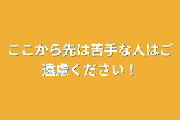 ここから先は苦手な人はご遠慮ください！