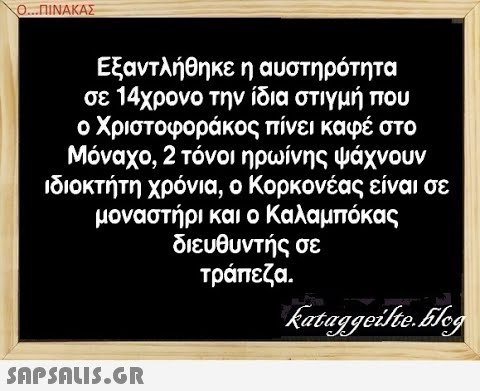 Ο..ΠΙΝΑΚΑΣ Εξαντλήθηκε η αυστηρότητα σε 14χρονο την ίδια στιγμή που ο Χριστοφοράκος πίνει καφέ στο Μόναχο, 2 τόνοι ηρωίνης ψάχνουν ιδιοκτήτη χρόνια, ο Κορκονέας είναι σε μοναστήρι και ο Καλαμπό κας διευθυντής σε τράπεζα. SAPShuiS.GR