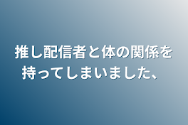 推し配信者と体の関係を持ってしまいました、