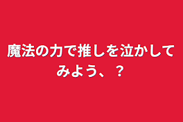 魔法の力で推しを泣かしてみよう、？