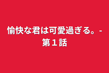 愉快な君は可愛過ぎる。-第１話