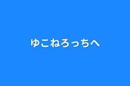 ゆこねろっちへ