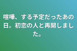 喧嘩、する予定だったあの日。初恋の人と再開しました。