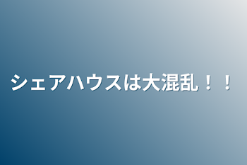 シェアハウスは大混乱！！