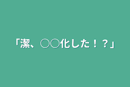 「潔、○○化した！？」