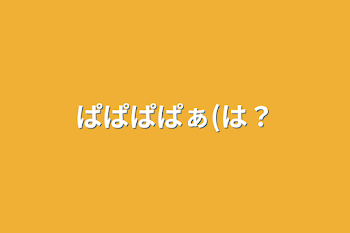 ぱぱぱぱぁ(は？