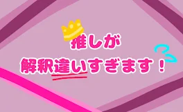 推 し が 解 釈 違 い す ぎ ま す ！