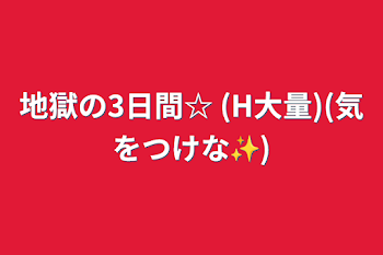 地獄の3日間☆  (H大量)(気をつけな✨)