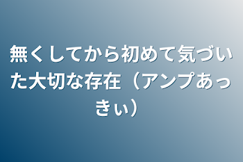 無くしてから初めて気づいた大切な存在（アンプあっきぃ）