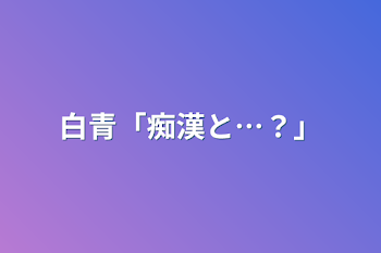 白青「痴漢と…？」