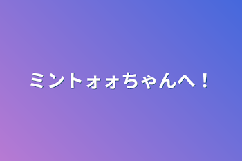 ミントォォちゃんへ！