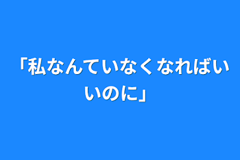 「私なんていなくなればいいのに」