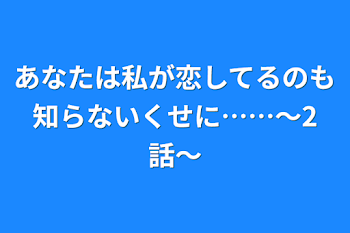 あなたは私が恋してるのも知らないくせに……〜2話〜