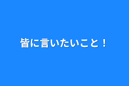 皆に言いたいこと！