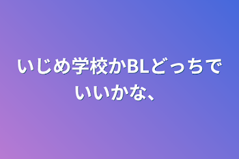 いじめ学校かBLどっちでいいかな、