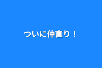 ついに仲直り！