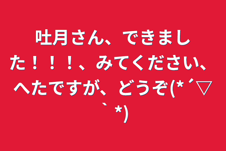 「吐月さん、できました！！！、みてください、へたですが、どうぞ(*´▽｀*)」のメインビジュアル