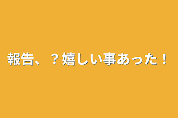 報告、？嬉しい事あった！