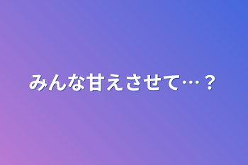 みんな甘えさせて…？