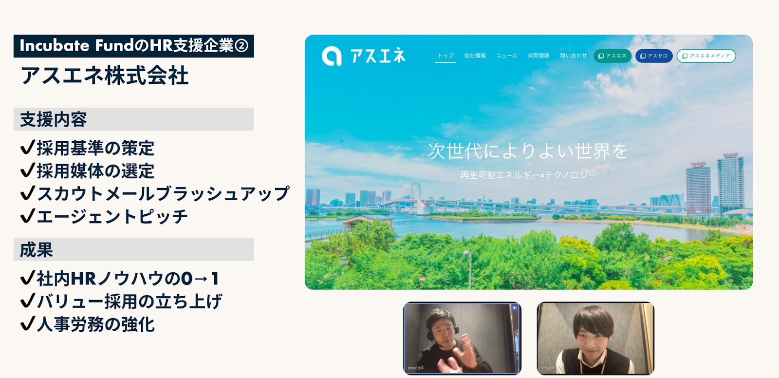Incubate FundのHR支援
アスネス株式会社
支援内容
・採用基準の策定
・採用媒体の選定
・スカウトメールブラッシュアップ
・エージェントピッチ

成果
・社内HRノウハウの0→1
・バリュー採用の立ち上げ
・人事労務の強化

代表インタビュー