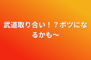 武道取り合い！？ボツになるかも〜