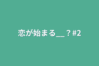 恋が始まる__？#2