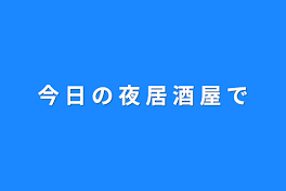 今 日 の 夜 居 酒 屋 で