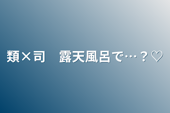 類×司　露天風呂で…？♡