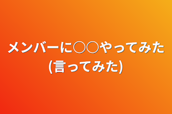 メンバーに○○やってみた(言ってみた)