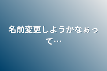 名前変更しようかなぁって…