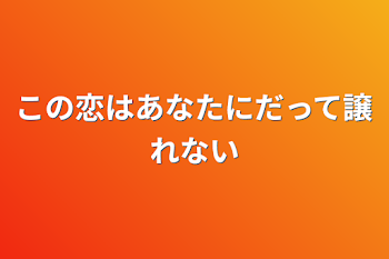 この恋はあなたにだって譲れない